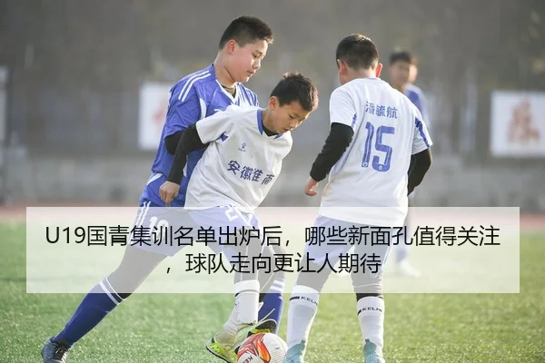 U19国青集训名单出炉后，哪些新面孔值得关注，球队走向更让人期待