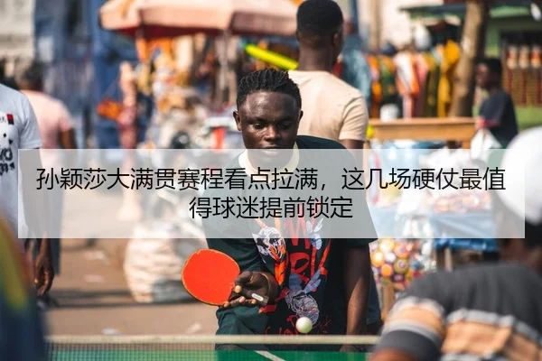 孙颖莎大满贯赛程看点拉满，这几场硬仗最值得球迷提前锁定